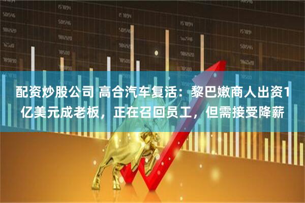 配资炒股公司 高合汽车复活：黎巴嫩商人出资1亿美元成老板，正在召回员工，但需接受降薪