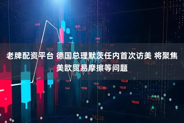 老牌配资平台 德国总理默茨任内首次访美 将聚焦美欧贸易摩擦等问题