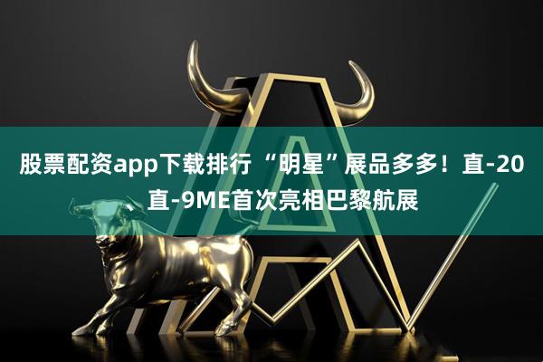 股票配资app下载排行 “明星”展品多多！直-20、直-9ME首次亮相巴黎航展