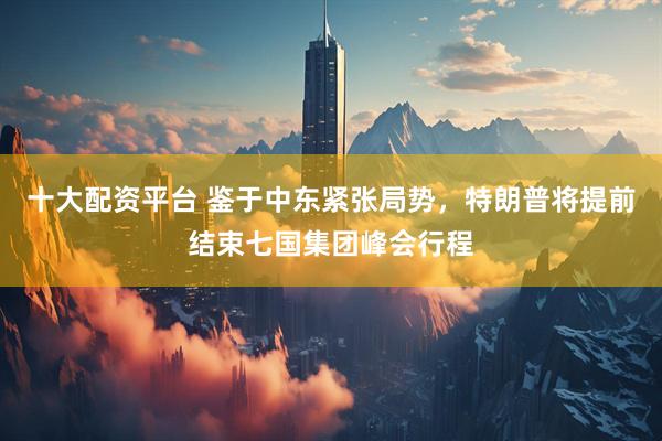 十大配资平台 鉴于中东紧张局势，特朗普将提前结束七国集团峰会行程