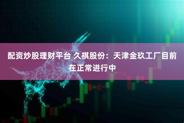 配资炒股理财平台 久祺股份：天津金玖工厂目前在正常进行中