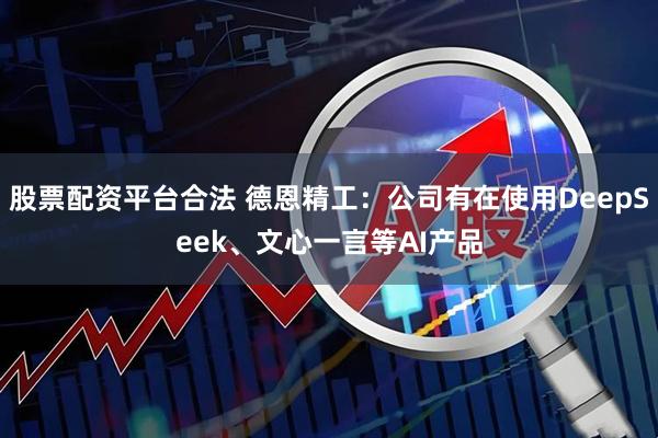 股票配资平台合法 德恩精工：公司有在使用DeepSeek、文心一言等AI产品