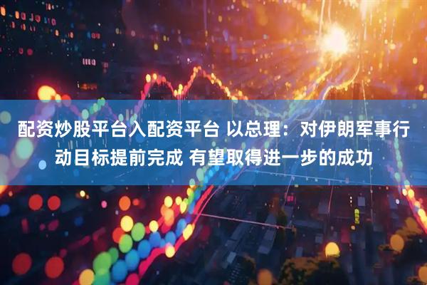 配资炒股平台入配资平台 以总理：对伊朗军事行动目标提前完成 有望取得进一步的成功
