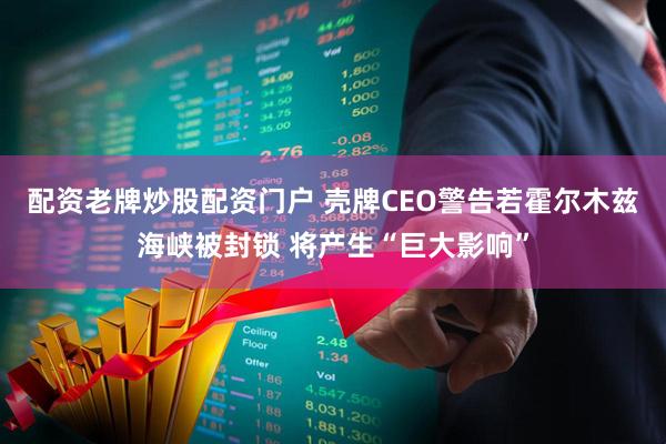 配资老牌炒股配资门户 壳牌CEO警告若霍尔木兹海峡被封锁 将产生“巨大影响”