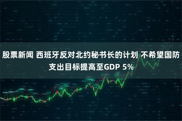 股票新闻 西班牙反对北约秘书长的计划 不希望国防支出目标提高至GDP 5%