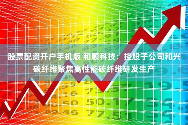 股票配资开户手机版 和顺科技：控股子公司和兴碳纤维聚焦高性能碳纤维研发生产