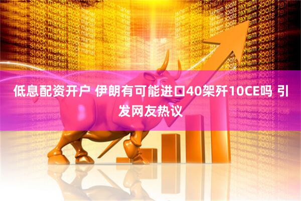 低息配资开户 伊朗有可能进口40架歼10CE吗 引发网友热议
