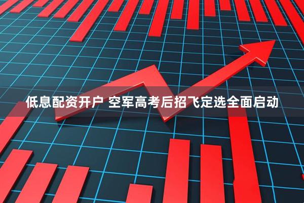 低息配资开户 空军高考后招飞定选全面启动