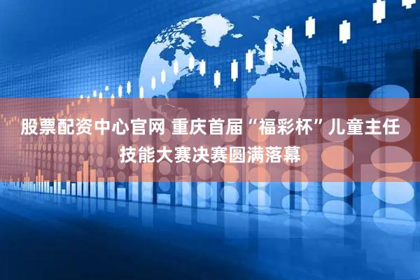股票配资中心官网 重庆首届“福彩杯”儿童主任技能大赛决赛圆满落幕