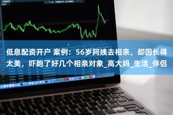 低息配资开户 案例：56岁阿姨去相亲，却因长得太美，吓跑了好几个相亲对象_高大妈_生活_伴侣