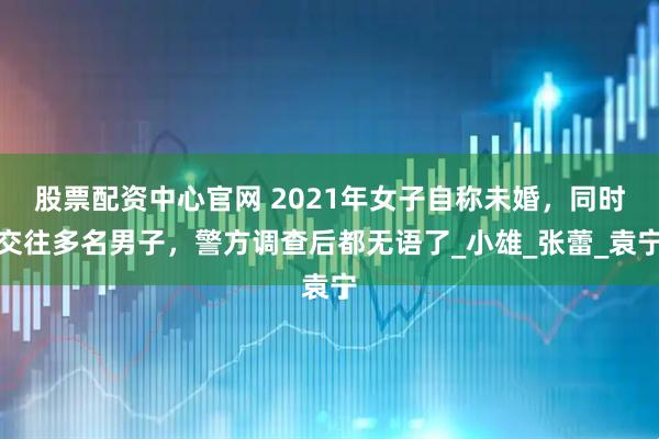 股票配资中心官网 2021年女子自称未婚，同时交往多名男子，警方调查后都无语了_小雄_张蕾_袁宁