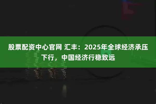 股票配资中心官网 汇丰：2025年全球经济承压下行，中国经济行稳致远