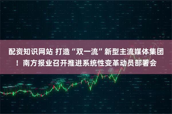 配资知识网站 打造“双一流”新型主流媒体集团！南方报业召开推进系统性变革动员部署会