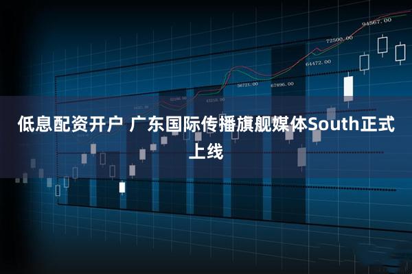 低息配资开户 广东国际传播旗舰媒体South正式上线