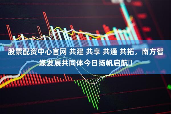 股票配资中心官网 共建 共享 共通 共拓，南方智媒发展共同体今日扬帆启航‌