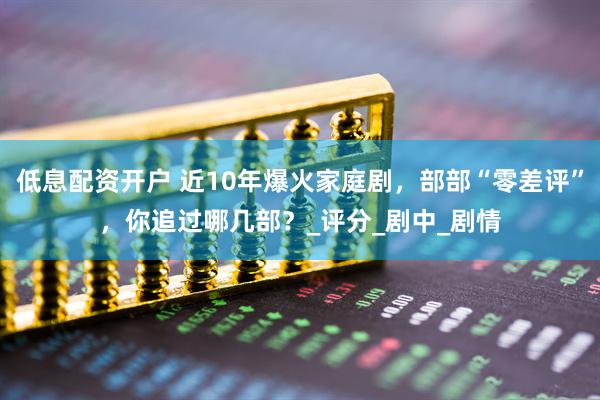 低息配资开户 近10年爆火家庭剧，部部“零差评”，你追过哪几部？_评分_剧中_剧情