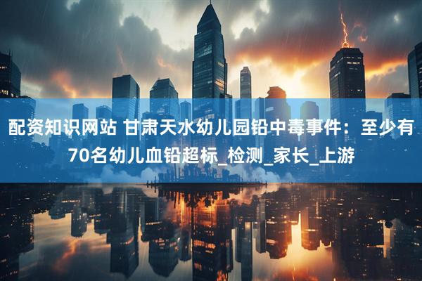 配资知识网站 甘肃天水幼儿园铅中毒事件：至少有70名幼儿血铅超标_检测_家长_上游