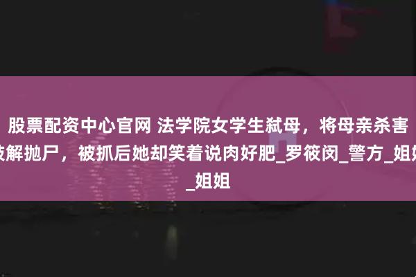 股票配资中心官网 法学院女学生弑母，将母亲杀害肢解抛尸，被抓后她却笑着说肉好肥_罗筱闵_警方_姐姐