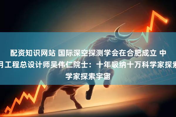 配资知识网站 国际深空探测学会在合肥成立 中国探月工程总设计师吴伟仁院士：十年吸纳十万科学家探索宇宙