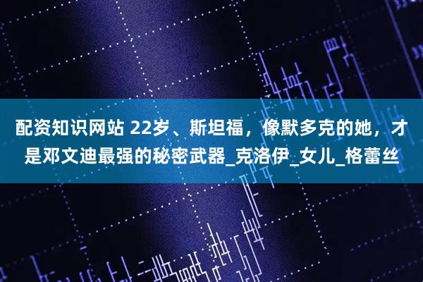 配资知识网站 22岁、斯坦福，像默多克的她，才是邓文迪最强的秘密武器_克洛伊_女儿_格蕾丝