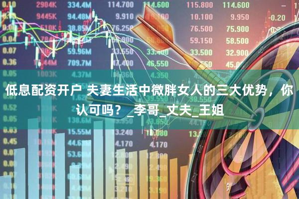 低息配资开户 夫妻生活中微胖女人的三大优势，你认可吗？_李哥_丈夫_王姐