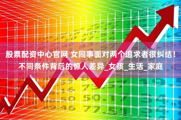 股票配资中心官网 女同事面对两个追求者很纠结！不同条件背后的惊人差异_女孩_生活_家庭