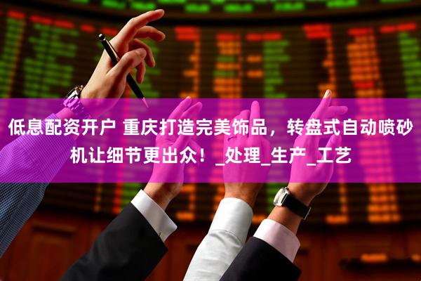 低息配资开户 重庆打造完美饰品，转盘式自动喷砂机让细节更出众！_处理_生产_工艺