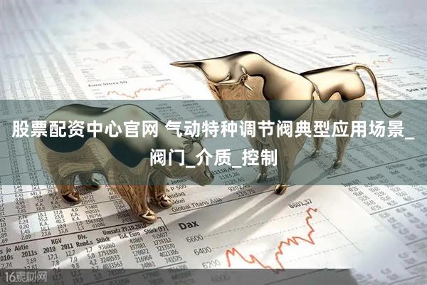 股票配资中心官网 气动特种调节阀典型应用场景_阀门_介质_控制