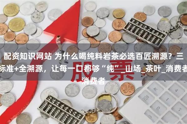 配资知识网站 为什么喝纯料岩茶必选百匠溯源？三标准+全溯源，让每一口都够“纯”_山场_茶叶_消费者
