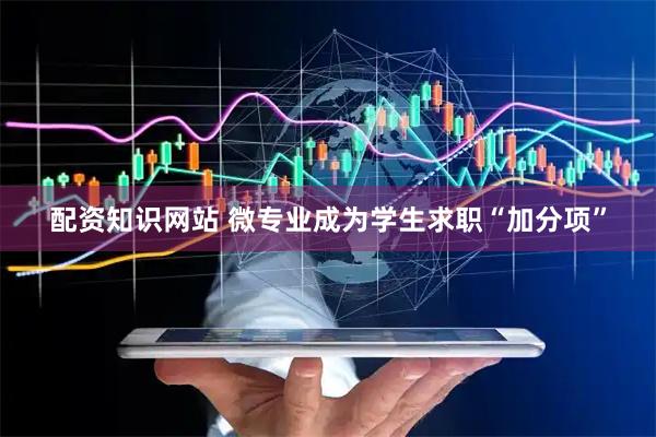 配资知识网站 微专业成为学生求职“加分项”
