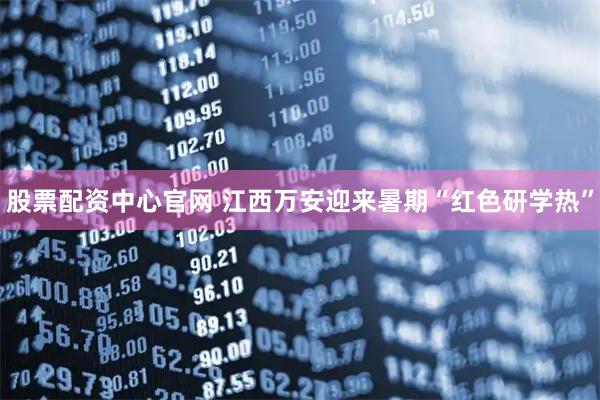 股票配资中心官网 江西万安迎来暑期“红色研学热”