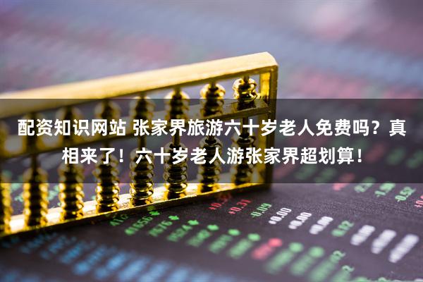 配资知识网站 张家界旅游六十岁老人免费吗？真相来了！六十岁老人游张家界超划算！