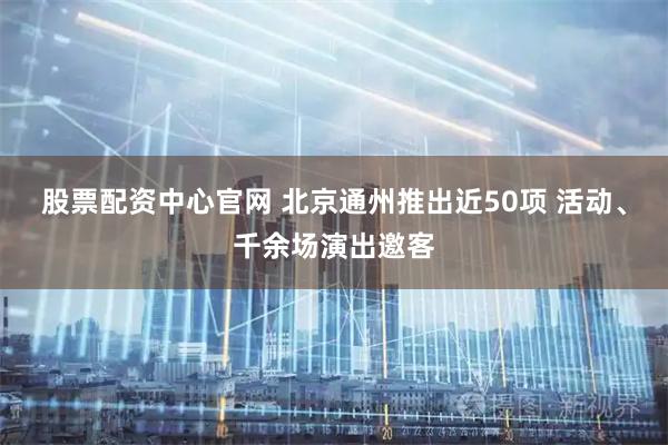 股票配资中心官网 北京通州推出近50项 活动、千余场演出邀客