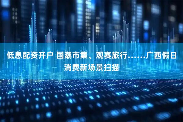 低息配资开户 国潮市集、观赛旅行……广西假日消费新场景扫描