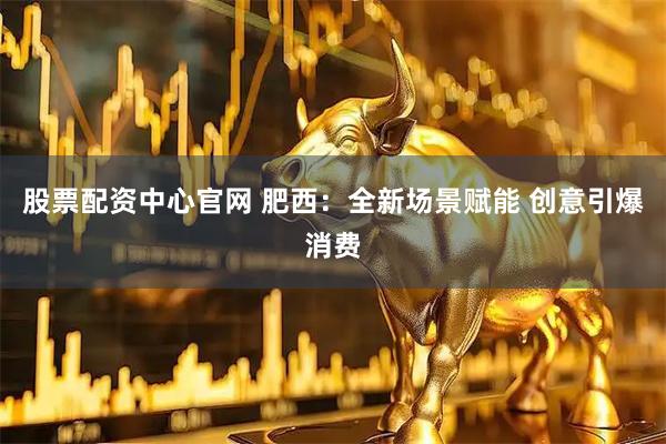 股票配资中心官网 肥西：全新场景赋能 创意引爆消费