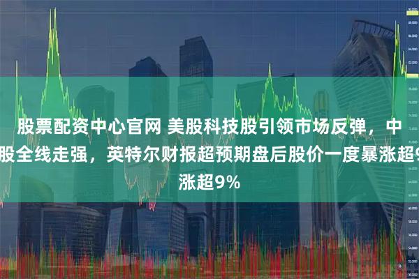 股票配资中心官网 美股科技股引领市场反弹，中概股全线走强，英特尔财报超预期盘后股价一度暴涨超9%