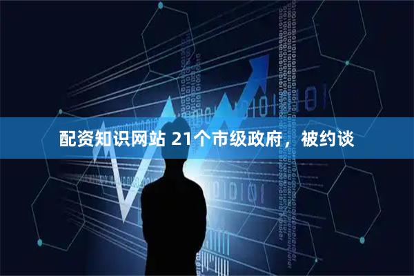 配资知识网站 21个市级政府，被约谈
