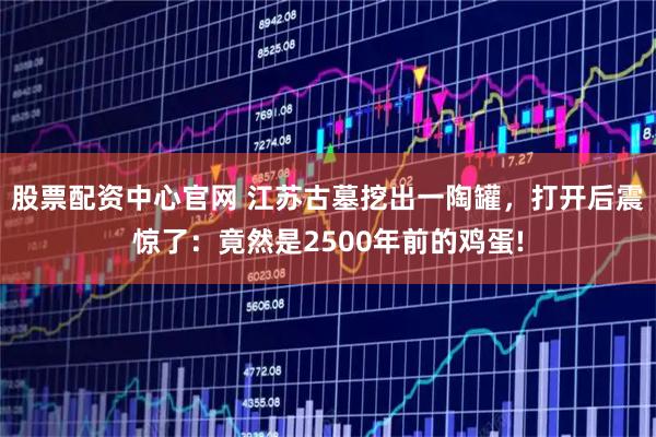 股票配资中心官网 江苏古墓挖出一陶罐，打开后震惊了：竟然是2500年前的鸡蛋!