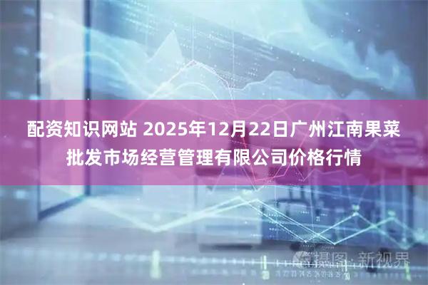 配资知识网站 2025年12月22日广州江南果菜批发市场经营管理有限公司价格行情