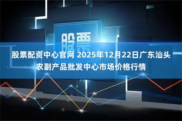 股票配资中心官网 2025年12月22日广东汕头农副产品批发中心市场价格行情