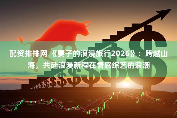 配资排排网 《妻子的浪漫旅行2026》：跨越山海，共赴浪漫新程在情感综艺的浪潮