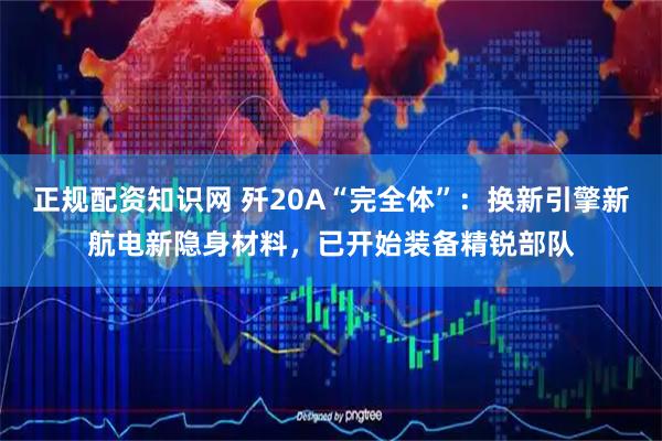正规配资知识网 歼20A“完全体”：换新引擎新航电新隐身材料，已开始装备精锐部队