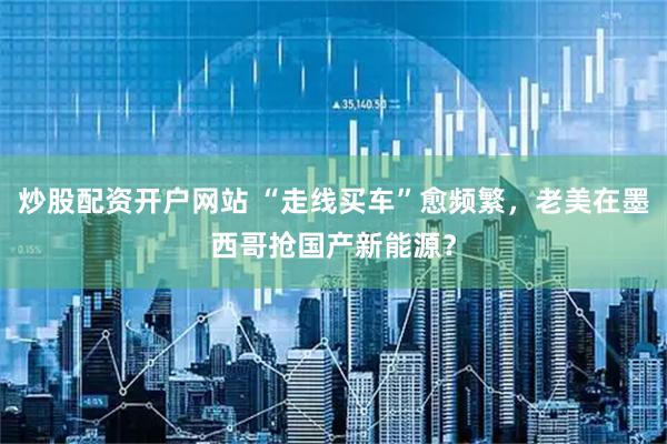 炒股配资开户网站 “走线买车”愈频繁，老美在墨西哥抢国产新能源？