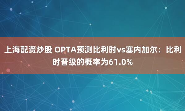 上海配资炒股 OPTA预测比利时vs塞内加尔：比利时晋级的概率为61.0%