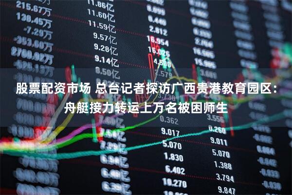 股票配资市场 总台记者探访广西贵港教育园区：舟艇接力转运上万名被困师生