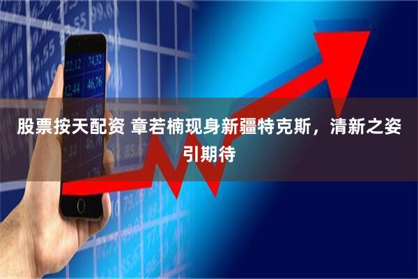 股票按天配资 章若楠现身新疆特克斯，清新之姿引期待