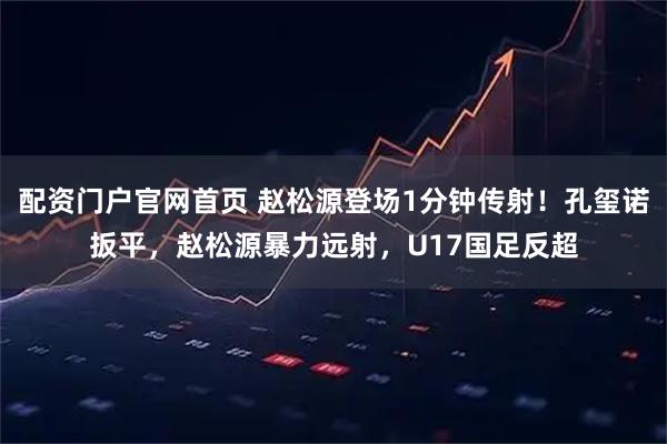 配资门户官网首页 赵松源登场1分钟传射！孔玺诺扳平，赵松源暴力远射，U17国足反超