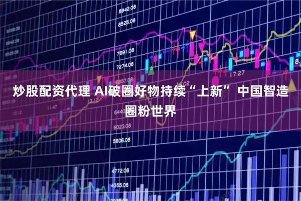 炒股配资代理 AI破圈好物持续“上新” 中国智造圈粉世界