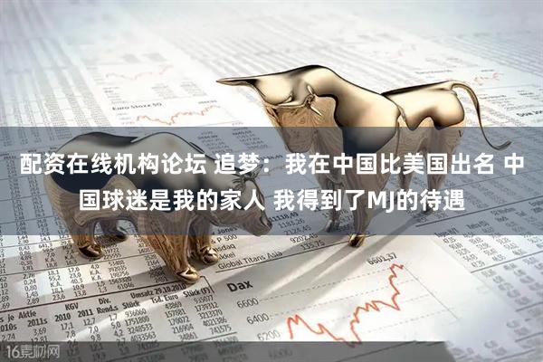 配资在线机构论坛 追梦：我在中国比美国出名 中国球迷是我的家人 我得到了MJ的待遇