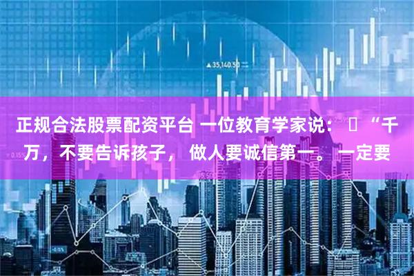 正规合法股票配资平台 一位教育学家说： ​“千万，不要告诉孩子， 做人要诚信第一。 一定要